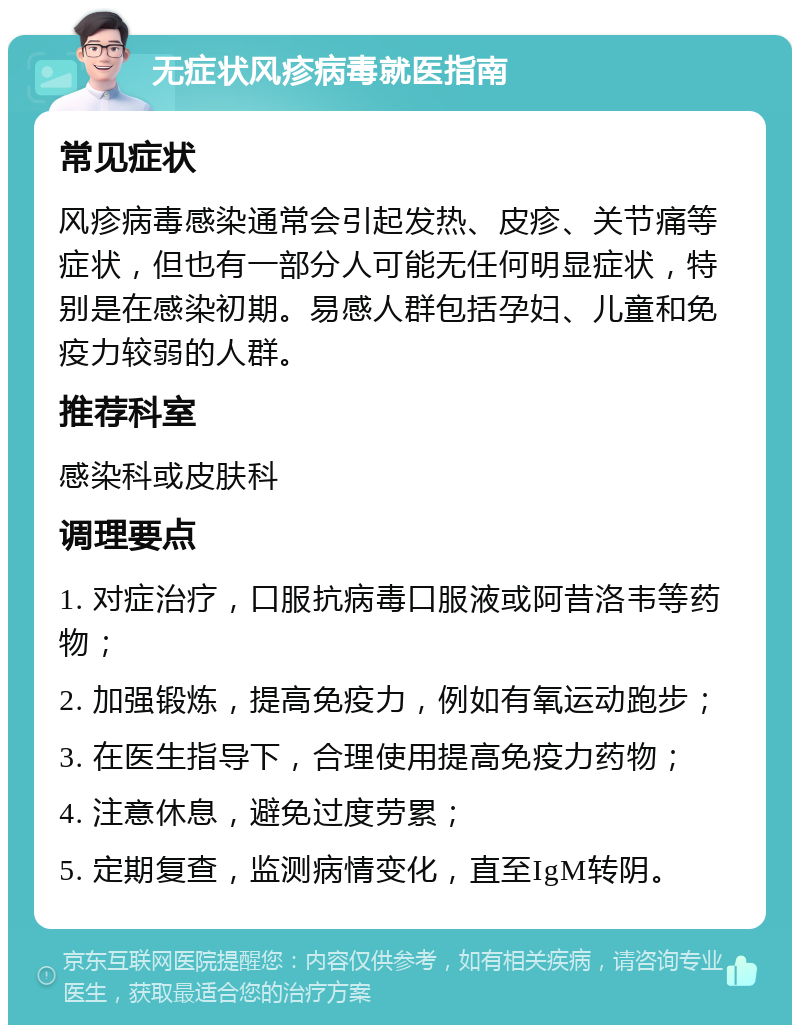 无症状风疹病毒就医指南 常见症状 风疹病毒感染通常会引起发热、皮疹、关节痛等症状，但也有一部分人可能无任何明显症状，特别是在感染初期。易感人群包括孕妇、儿童和免疫力较弱的人群。 推荐科室 感染科或皮肤科 调理要点 1. 对症治疗，口服抗病毒口服液或阿昔洛韦等药物； 2. 加强锻炼，提高免疫力，例如有氧运动跑步； 3. 在医生指导下，合理使用提高免疫力药物； 4. 注意休息，避免过度劳累； 5. 定期复查，监测病情变化，直至IgM转阴。