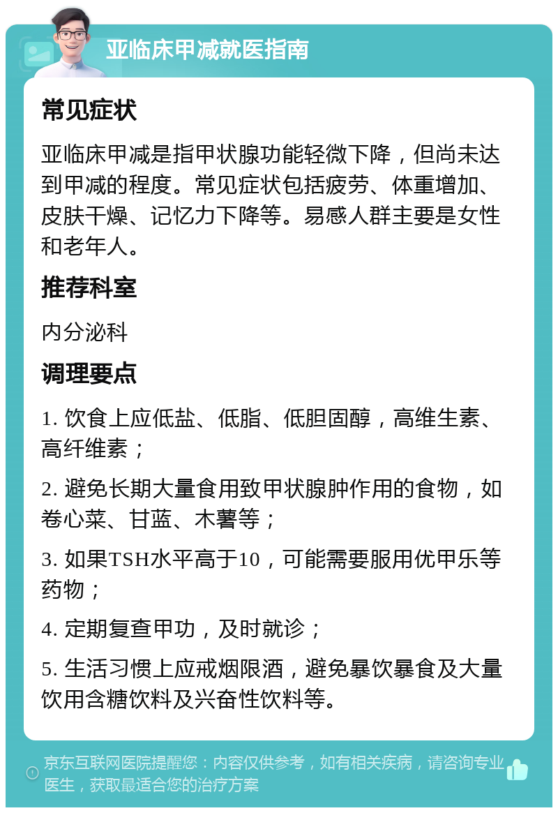 亚临床甲减就医指南 常见症状 亚临床甲减是指甲状腺功能轻微下降，但尚未达到甲减的程度。常见症状包括疲劳、体重增加、皮肤干燥、记忆力下降等。易感人群主要是女性和老年人。 推荐科室 内分泌科 调理要点 1. 饮食上应低盐、低脂、低胆固醇，高维生素、高纤维素； 2. 避免长期大量食用致甲状腺肿作用的食物，如卷心菜、甘蓝、木薯等； 3. 如果TSH水平高于10，可能需要服用优甲乐等药物； 4. 定期复查甲功，及时就诊； 5. 生活习惯上应戒烟限酒，避免暴饮暴食及大量饮用含糖饮料及兴奋性饮料等。