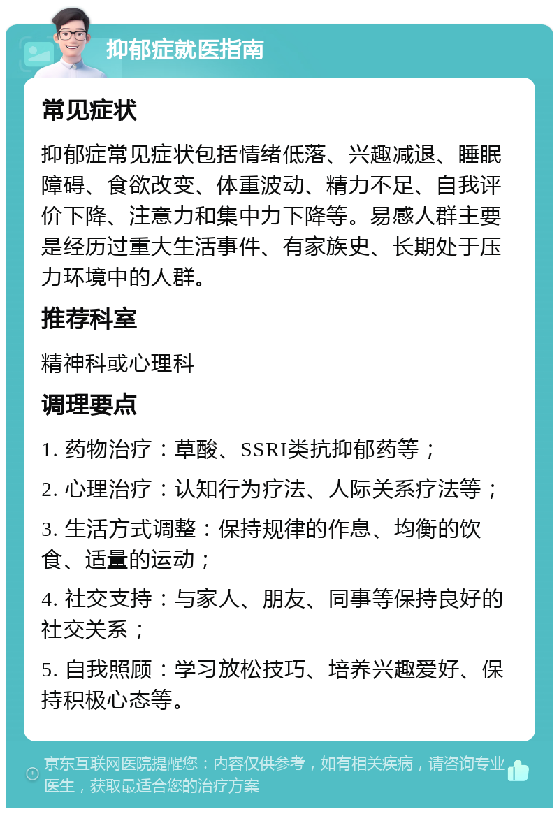 抑郁症就医指南 常见症状 抑郁症常见症状包括情绪低落、兴趣减退、睡眠障碍、食欲改变、体重波动、精力不足、自我评价下降、注意力和集中力下降等。易感人群主要是经历过重大生活事件、有家族史、长期处于压力环境中的人群。 推荐科室 精神科或心理科 调理要点 1. 药物治疗：草酸、SSRI类抗抑郁药等； 2. 心理治疗：认知行为疗法、人际关系疗法等； 3. 生活方式调整：保持规律的作息、均衡的饮食、适量的运动； 4. 社交支持：与家人、朋友、同事等保持良好的社交关系； 5. 自我照顾：学习放松技巧、培养兴趣爱好、保持积极心态等。