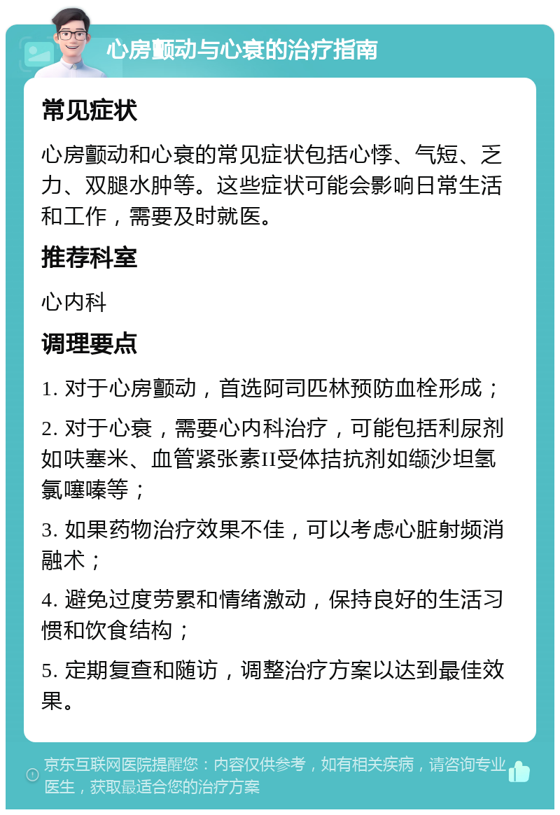 心房颤动与心衰的治疗指南 常见症状 心房颤动和心衰的常见症状包括心悸、气短、乏力、双腿水肿等。这些症状可能会影响日常生活和工作，需要及时就医。 推荐科室 心内科 调理要点 1. 对于心房颤动，首选阿司匹林预防血栓形成； 2. 对于心衰，需要心内科治疗，可能包括利尿剂如呋塞米、血管紧张素II受体拮抗剂如缬沙坦氢氯噻嗪等； 3. 如果药物治疗效果不佳，可以考虑心脏射频消融术； 4. 避免过度劳累和情绪激动，保持良好的生活习惯和饮食结构； 5. 定期复查和随访，调整治疗方案以达到最佳效果。