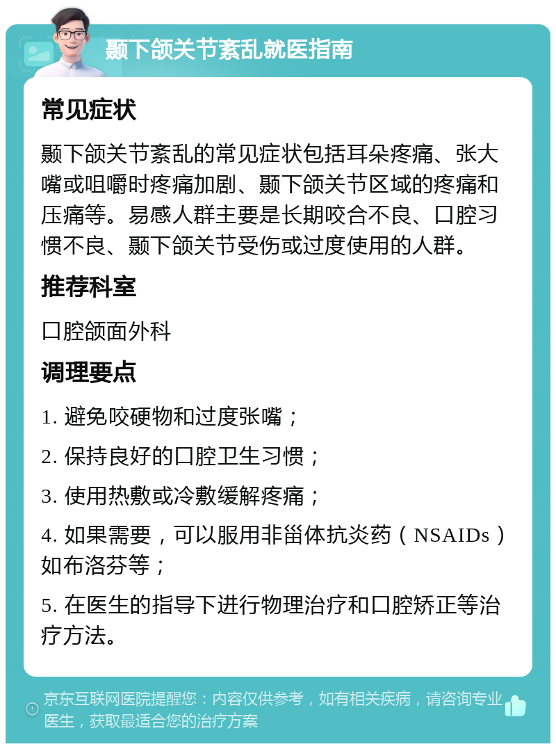 颞下颌关节紊乱就医指南 常见症状 颞下颌关节紊乱的常见症状包括耳朵疼痛、张大嘴或咀嚼时疼痛加剧、颞下颌关节区域的疼痛和压痛等。易感人群主要是长期咬合不良、口腔习惯不良、颞下颌关节受伤或过度使用的人群。 推荐科室 口腔颌面外科 调理要点 1. 避免咬硬物和过度张嘴； 2. 保持良好的口腔卫生习惯； 3. 使用热敷或冷敷缓解疼痛； 4. 如果需要，可以服用非甾体抗炎药（NSAIDs）如布洛芬等； 5. 在医生的指导下进行物理治疗和口腔矫正等治疗方法。