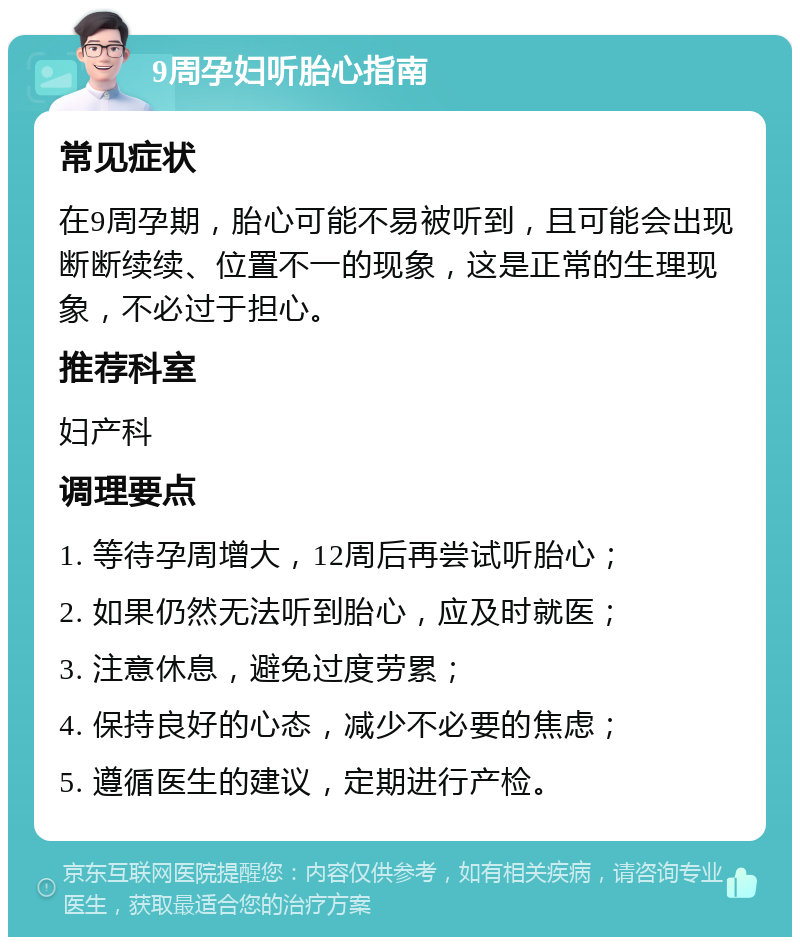 9周孕妇听胎心指南 常见症状 在9周孕期，胎心可能不易被听到，且可能会出现断断续续、位置不一的现象，这是正常的生理现象，不必过于担心。 推荐科室 妇产科 调理要点 1. 等待孕周增大，12周后再尝试听胎心； 2. 如果仍然无法听到胎心，应及时就医； 3. 注意休息，避免过度劳累； 4. 保持良好的心态，减少不必要的焦虑； 5. 遵循医生的建议，定期进行产检。