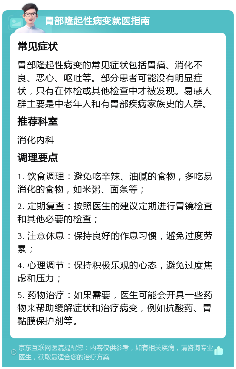 胃部隆起性病变就医指南 常见症状 胃部隆起性病变的常见症状包括胃痛、消化不良、恶心、呕吐等。部分患者可能没有明显症状，只有在体检或其他检查中才被发现。易感人群主要是中老年人和有胃部疾病家族史的人群。 推荐科室 消化内科 调理要点 1. 饮食调理：避免吃辛辣、油腻的食物，多吃易消化的食物，如米粥、面条等； 2. 定期复查：按照医生的建议定期进行胃镜检查和其他必要的检查； 3. 注意休息：保持良好的作息习惯，避免过度劳累； 4. 心理调节：保持积极乐观的心态，避免过度焦虑和压力； 5. 药物治疗：如果需要，医生可能会开具一些药物来帮助缓解症状和治疗病变，例如抗酸药、胃黏膜保护剂等。