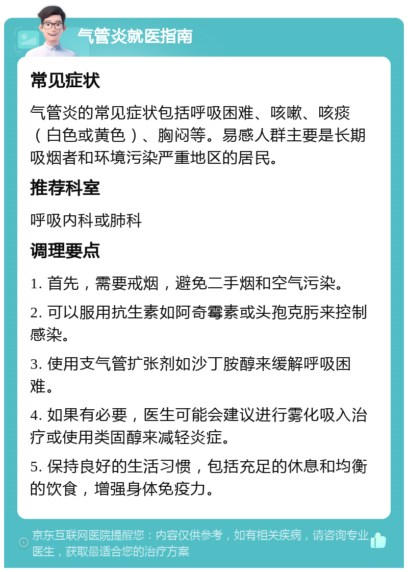 气管炎就医指南 常见症状 气管炎的常见症状包括呼吸困难、咳嗽、咳痰（白色或黄色）、胸闷等。易感人群主要是长期吸烟者和环境污染严重地区的居民。 推荐科室 呼吸内科或肺科 调理要点 1. 首先，需要戒烟，避免二手烟和空气污染。 2. 可以服用抗生素如阿奇霉素或头孢克肟来控制感染。 3. 使用支气管扩张剂如沙丁胺醇来缓解呼吸困难。 4. 如果有必要，医生可能会建议进行雾化吸入治疗或使用类固醇来减轻炎症。 5. 保持良好的生活习惯，包括充足的休息和均衡的饮食，增强身体免疫力。