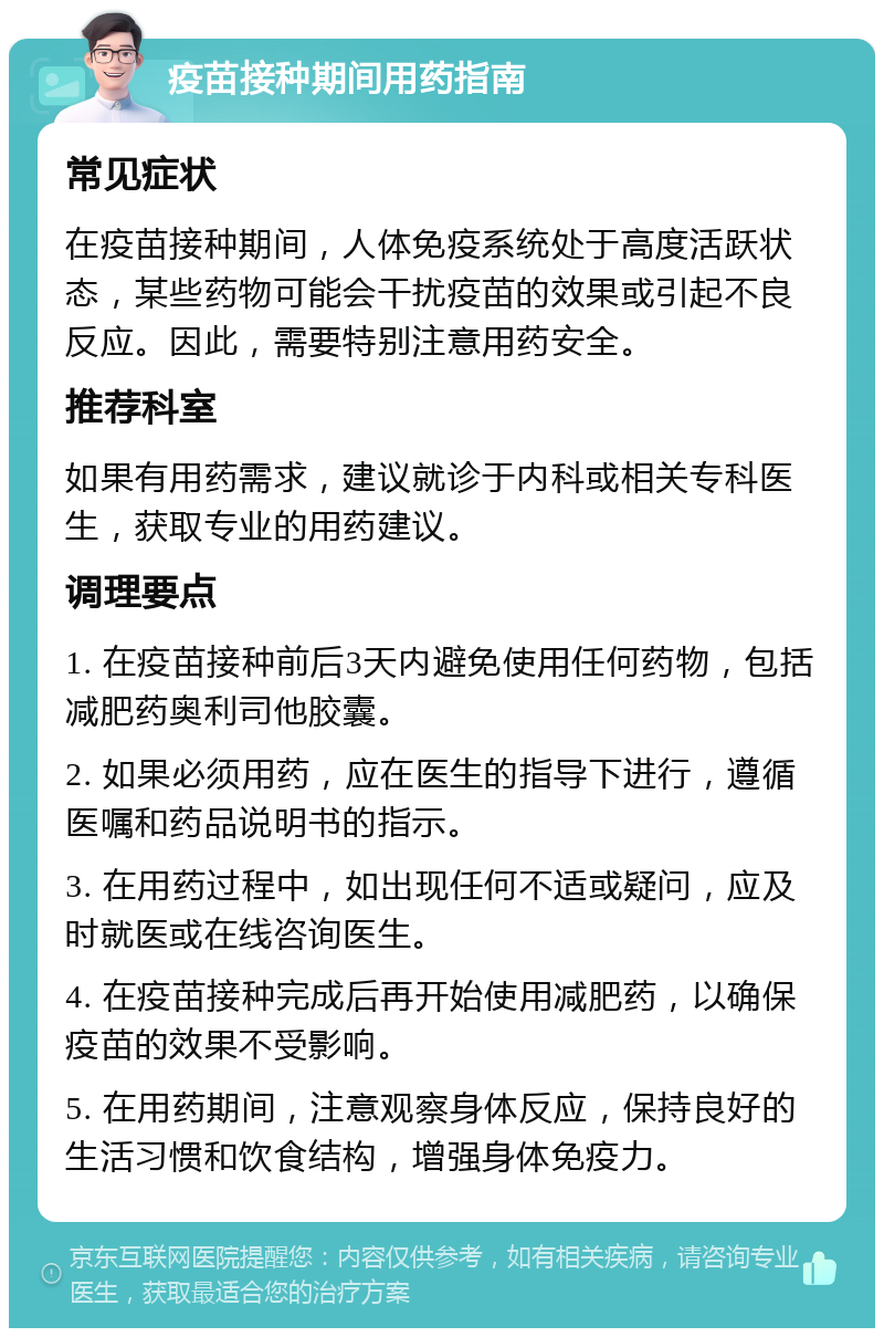 疫苗接种期间用药指南 常见症状 在疫苗接种期间，人体免疫系统处于高度活跃状态，某些药物可能会干扰疫苗的效果或引起不良反应。因此，需要特别注意用药安全。 推荐科室 如果有用药需求，建议就诊于内科或相关专科医生，获取专业的用药建议。 调理要点 1. 在疫苗接种前后3天内避免使用任何药物，包括减肥药奥利司他胶囊。 2. 如果必须用药，应在医生的指导下进行，遵循医嘱和药品说明书的指示。 3. 在用药过程中，如出现任何不适或疑问，应及时就医或在线咨询医生。 4. 在疫苗接种完成后再开始使用减肥药，以确保疫苗的效果不受影响。 5. 在用药期间，注意观察身体反应，保持良好的生活习惯和饮食结构，增强身体免疫力。