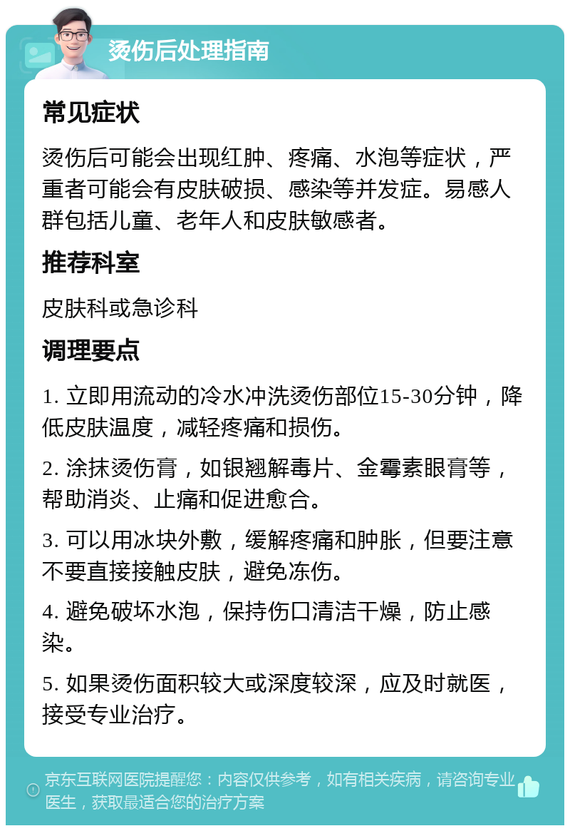 烫伤后处理指南 常见症状 烫伤后可能会出现红肿、疼痛、水泡等症状，严重者可能会有皮肤破损、感染等并发症。易感人群包括儿童、老年人和皮肤敏感者。 推荐科室 皮肤科或急诊科 调理要点 1. 立即用流动的冷水冲洗烫伤部位15-30分钟，降低皮肤温度，减轻疼痛和损伤。 2. 涂抹烫伤膏，如银翘解毒片、金霉素眼膏等，帮助消炎、止痛和促进愈合。 3. 可以用冰块外敷，缓解疼痛和肿胀，但要注意不要直接接触皮肤，避免冻伤。 4. 避免破坏水泡，保持伤口清洁干燥，防止感染。 5. 如果烫伤面积较大或深度较深，应及时就医，接受专业治疗。