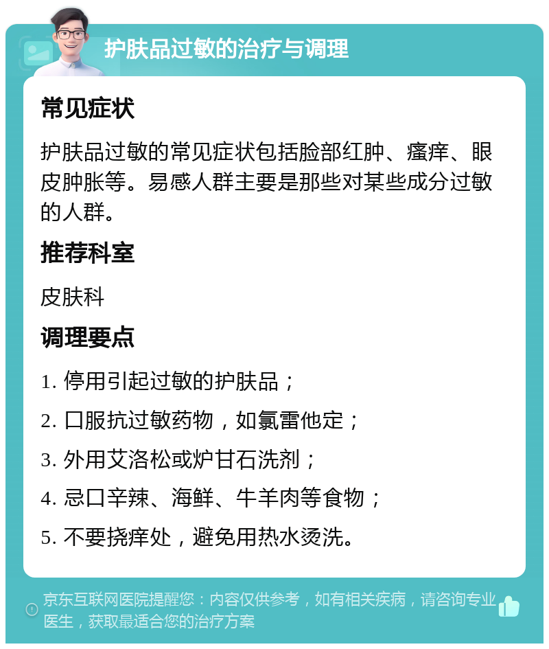 护肤品过敏的治疗与调理 常见症状 护肤品过敏的常见症状包括脸部红肿、瘙痒、眼皮肿胀等。易感人群主要是那些对某些成分过敏的人群。 推荐科室 皮肤科 调理要点 1. 停用引起过敏的护肤品； 2. 口服抗过敏药物，如氯雷他定； 3. 外用艾洛松或炉甘石洗剂； 4. 忌口辛辣、海鲜、牛羊肉等食物； 5. 不要挠痒处，避免用热水烫洗。