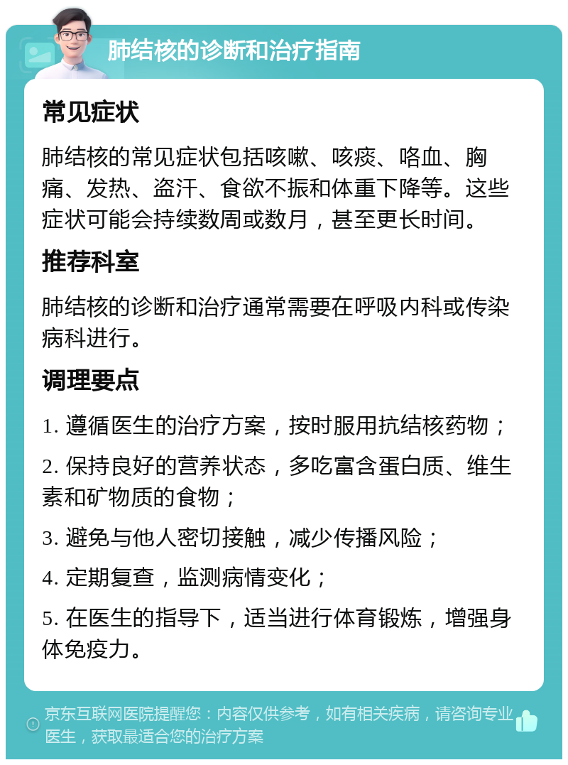 肺结核的诊断和治疗指南 常见症状 肺结核的常见症状包括咳嗽、咳痰、咯血、胸痛、发热、盗汗、食欲不振和体重下降等。这些症状可能会持续数周或数月，甚至更长时间。 推荐科室 肺结核的诊断和治疗通常需要在呼吸内科或传染病科进行。 调理要点 1. 遵循医生的治疗方案，按时服用抗结核药物； 2. 保持良好的营养状态，多吃富含蛋白质、维生素和矿物质的食物； 3. 避免与他人密切接触，减少传播风险； 4. 定期复查，监测病情变化； 5. 在医生的指导下，适当进行体育锻炼，增强身体免疫力。