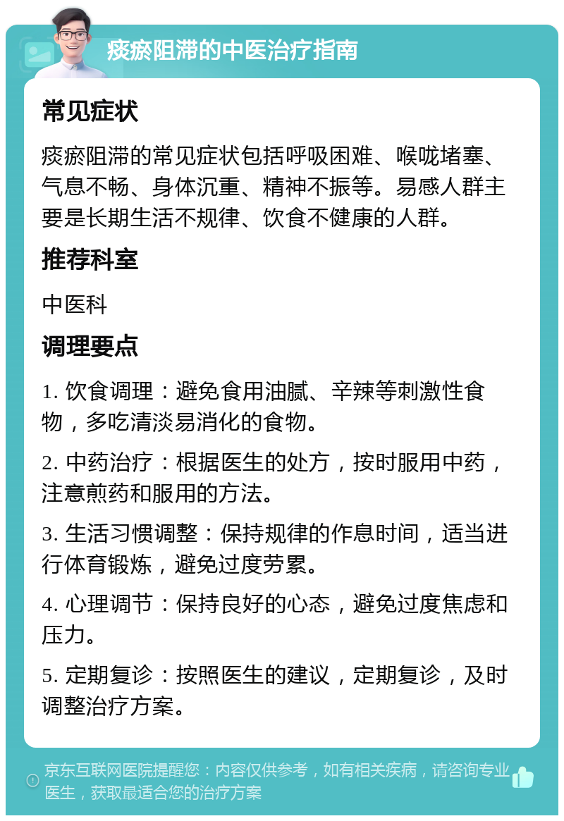 痰瘀阻滞的中医治疗指南 常见症状 痰瘀阻滞的常见症状包括呼吸困难、喉咙堵塞、气息不畅、身体沉重、精神不振等。易感人群主要是长期生活不规律、饮食不健康的人群。 推荐科室 中医科 调理要点 1. 饮食调理：避免食用油腻、辛辣等刺激性食物，多吃清淡易消化的食物。 2. 中药治疗：根据医生的处方，按时服用中药，注意煎药和服用的方法。 3. 生活习惯调整：保持规律的作息时间，适当进行体育锻炼，避免过度劳累。 4. 心理调节：保持良好的心态，避免过度焦虑和压力。 5. 定期复诊：按照医生的建议，定期复诊，及时调整治疗方案。