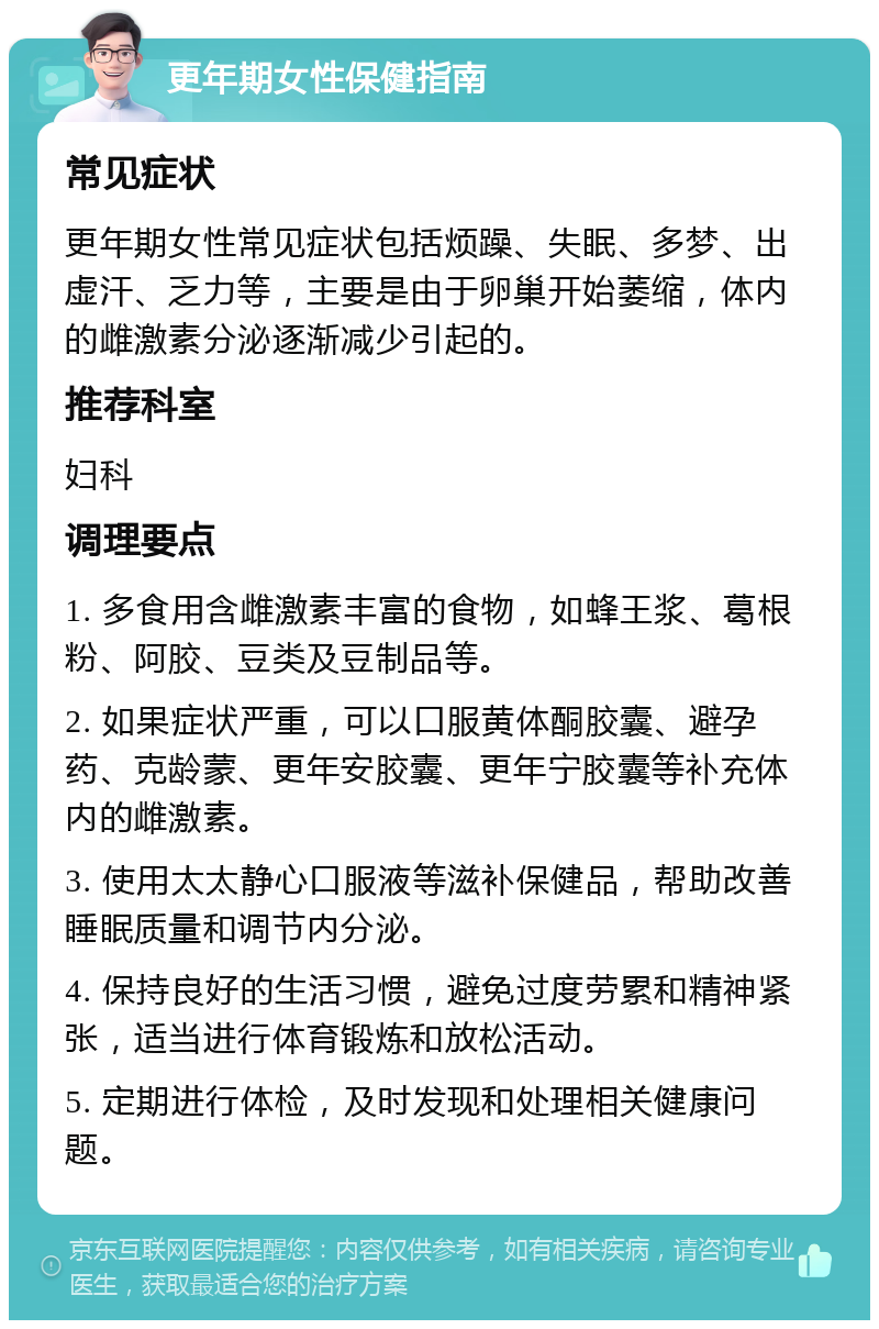 更年期女性保健指南 常见症状 更年期女性常见症状包括烦躁、失眠、多梦、出虚汗、乏力等，主要是由于卵巢开始萎缩，体内的雌激素分泌逐渐减少引起的。 推荐科室 妇科 调理要点 1. 多食用含雌激素丰富的食物，如蜂王浆、葛根粉、阿胶、豆类及豆制品等。 2. 如果症状严重，可以口服黄体酮胶囊、避孕药、克龄蒙、更年安胶囊、更年宁胶囊等补充体内的雌激素。 3. 使用太太静心口服液等滋补保健品，帮助改善睡眠质量和调节内分泌。 4. 保持良好的生活习惯，避免过度劳累和精神紧张，适当进行体育锻炼和放松活动。 5. 定期进行体检，及时发现和处理相关健康问题。