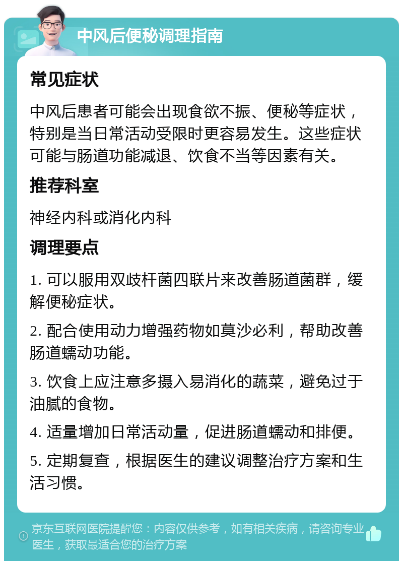 中风后便秘调理指南 常见症状 中风后患者可能会出现食欲不振、便秘等症状，特别是当日常活动受限时更容易发生。这些症状可能与肠道功能减退、饮食不当等因素有关。 推荐科室 神经内科或消化内科 调理要点 1. 可以服用双歧杆菌四联片来改善肠道菌群，缓解便秘症状。 2. 配合使用动力增强药物如莫沙必利，帮助改善肠道蠕动功能。 3. 饮食上应注意多摄入易消化的蔬菜，避免过于油腻的食物。 4. 适量增加日常活动量，促进肠道蠕动和排便。 5. 定期复查，根据医生的建议调整治疗方案和生活习惯。