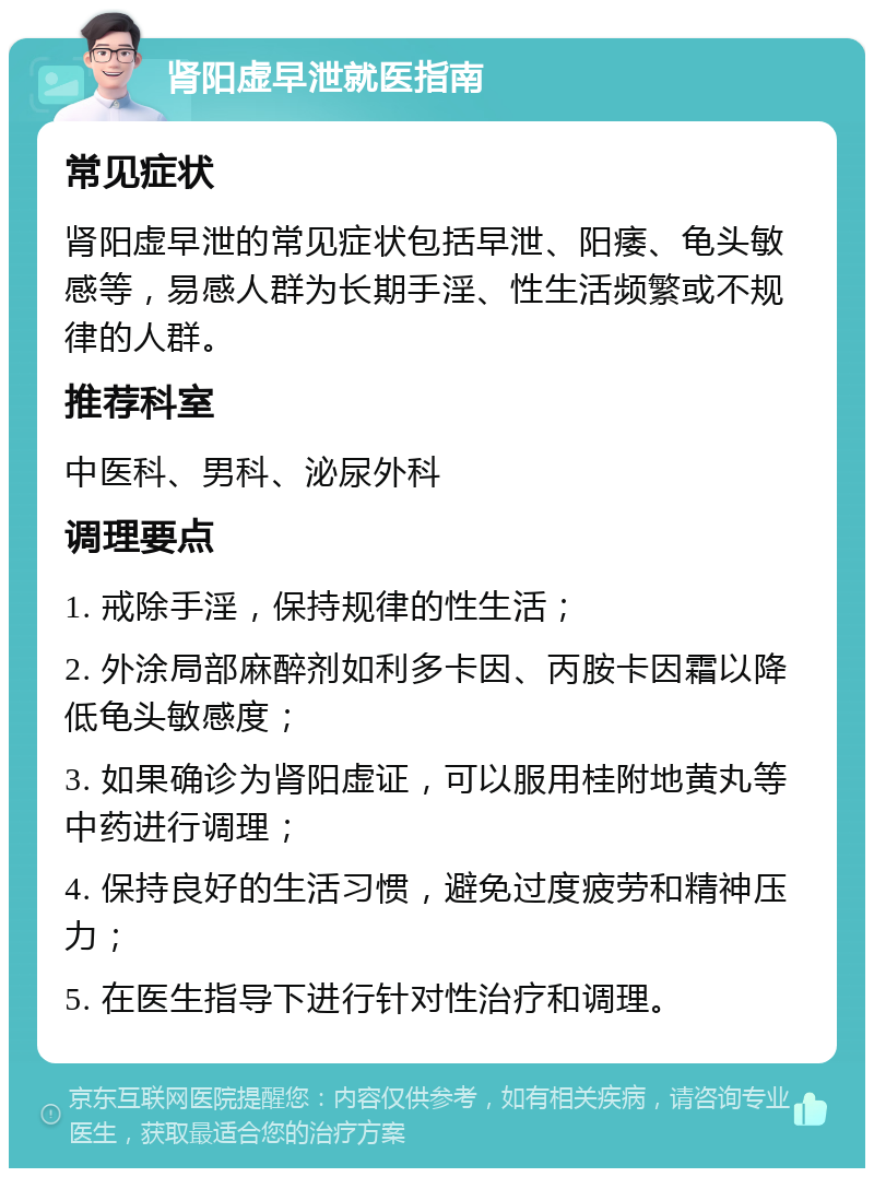 肾阳虚早泄就医指南 常见症状 肾阳虚早泄的常见症状包括早泄、阳痿、龟头敏感等，易感人群为长期手淫、性生活频繁或不规律的人群。 推荐科室 中医科、男科、泌尿外科 调理要点 1. 戒除手淫，保持规律的性生活； 2. 外涂局部麻醉剂如利多卡因、丙胺卡因霜以降低龟头敏感度； 3. 如果确诊为肾阳虚证，可以服用桂附地黄丸等中药进行调理； 4. 保持良好的生活习惯，避免过度疲劳和精神压力； 5. 在医生指导下进行针对性治疗和调理。