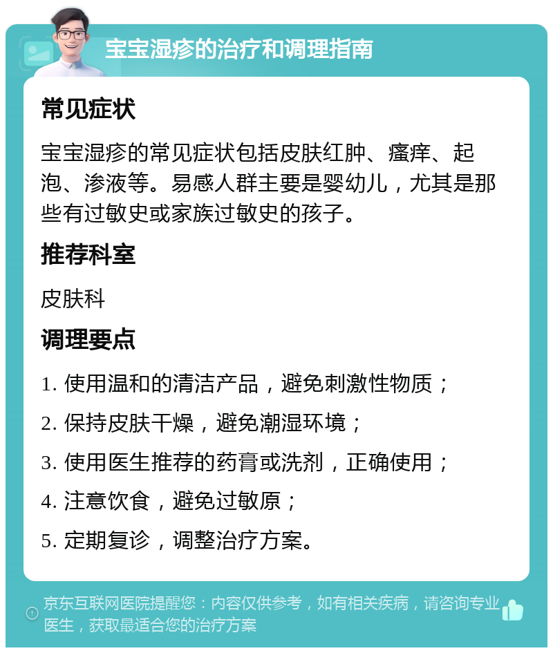 宝宝湿疹的治疗和调理指南 常见症状 宝宝湿疹的常见症状包括皮肤红肿、瘙痒、起泡、渗液等。易感人群主要是婴幼儿，尤其是那些有过敏史或家族过敏史的孩子。 推荐科室 皮肤科 调理要点 1. 使用温和的清洁产品，避免刺激性物质； 2. 保持皮肤干燥，避免潮湿环境； 3. 使用医生推荐的药膏或洗剂，正确使用； 4. 注意饮食，避免过敏原； 5. 定期复诊，调整治疗方案。