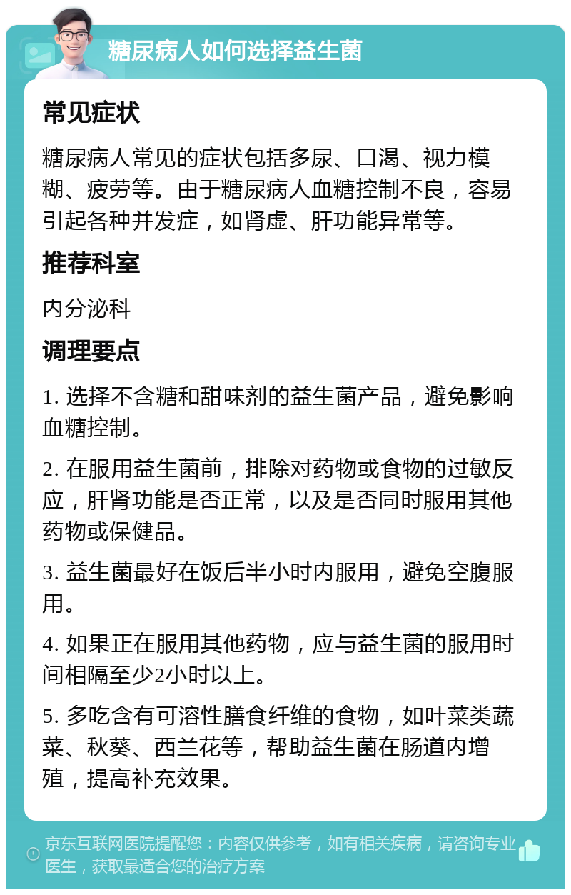 糖尿病人如何选择益生菌 常见症状 糖尿病人常见的症状包括多尿、口渴、视力模糊、疲劳等。由于糖尿病人血糖控制不良，容易引起各种并发症，如肾虚、肝功能异常等。 推荐科室 内分泌科 调理要点 1. 选择不含糖和甜味剂的益生菌产品，避免影响血糖控制。 2. 在服用益生菌前，排除对药物或食物的过敏反应，肝肾功能是否正常，以及是否同时服用其他药物或保健品。 3. 益生菌最好在饭后半小时内服用，避免空腹服用。 4. 如果正在服用其他药物，应与益生菌的服用时间相隔至少2小时以上。 5. 多吃含有可溶性膳食纤维的食物，如叶菜类蔬菜、秋葵、西兰花等，帮助益生菌在肠道内增殖，提高补充效果。