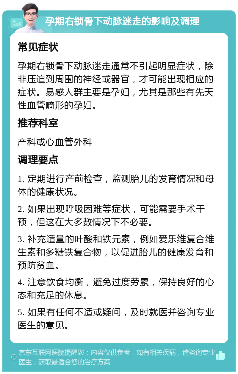 孕期右锁骨下动脉迷走的影响及调理 常见症状 孕期右锁骨下动脉迷走通常不引起明显症状，除非压迫到周围的神经或器官，才可能出现相应的症状。易感人群主要是孕妇，尤其是那些有先天性血管畸形的孕妇。 推荐科室 产科或心血管外科 调理要点 1. 定期进行产前检查，监测胎儿的发育情况和母体的健康状况。 2. 如果出现呼吸困难等症状，可能需要手术干预，但这在大多数情况下不必要。 3. 补充适量的叶酸和铁元素，例如爱乐维复合维生素和多糖铁复合物，以促进胎儿的健康发育和预防贫血。 4. 注意饮食均衡，避免过度劳累，保持良好的心态和充足的休息。 5. 如果有任何不适或疑问，及时就医并咨询专业医生的意见。