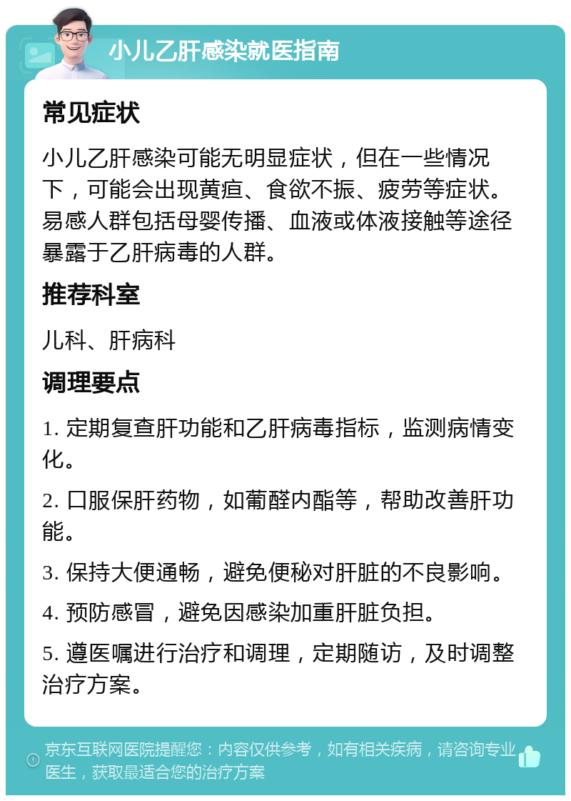 小儿乙肝感染就医指南 常见症状 小儿乙肝感染可能无明显症状，但在一些情况下，可能会出现黄疸、食欲不振、疲劳等症状。易感人群包括母婴传播、血液或体液接触等途径暴露于乙肝病毒的人群。 推荐科室 儿科、肝病科 调理要点 1. 定期复查肝功能和乙肝病毒指标，监测病情变化。 2. 口服保肝药物，如葡醛内酯等，帮助改善肝功能。 3. 保持大便通畅，避免便秘对肝脏的不良影响。 4. 预防感冒，避免因感染加重肝脏负担。 5. 遵医嘱进行治疗和调理，定期随访，及时调整治疗方案。