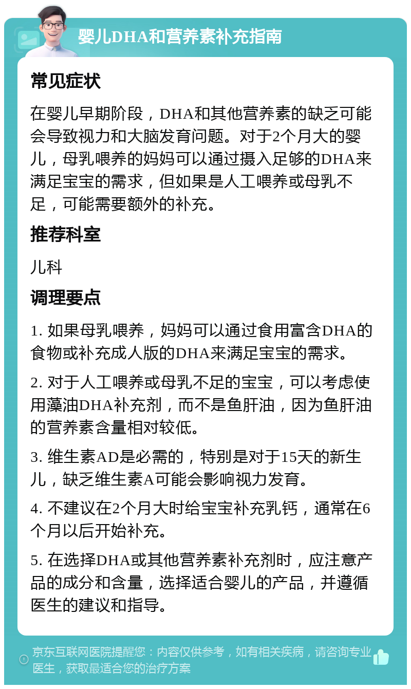 婴儿DHA和营养素补充指南 常见症状 在婴儿早期阶段，DHA和其他营养素的缺乏可能会导致视力和大脑发育问题。对于2个月大的婴儿，母乳喂养的妈妈可以通过摄入足够的DHA来满足宝宝的需求，但如果是人工喂养或母乳不足，可能需要额外的补充。 推荐科室 儿科 调理要点 1. 如果母乳喂养，妈妈可以通过食用富含DHA的食物或补充成人版的DHA来满足宝宝的需求。 2. 对于人工喂养或母乳不足的宝宝，可以考虑使用藻油DHA补充剂，而不是鱼肝油，因为鱼肝油的营养素含量相对较低。 3. 维生素AD是必需的，特别是对于15天的新生儿，缺乏维生素A可能会影响视力发育。 4. 不建议在2个月大时给宝宝补充乳钙，通常在6个月以后开始补充。 5. 在选择DHA或其他营养素补充剂时，应注意产品的成分和含量，选择适合婴儿的产品，并遵循医生的建议和指导。