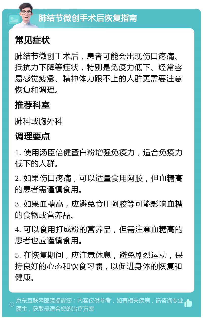 肺结节微创手术后恢复指南 常见症状 肺结节微创手术后，患者可能会出现伤口疼痛、抵抗力下降等症状，特别是免疫力低下、经常容易感觉疲惫、精神体力跟不上的人群更需要注意恢复和调理。 推荐科室 肺科或胸外科 调理要点 1. 使用汤臣倍健蛋白粉增强免疫力，适合免疫力低下的人群。 2. 如果伤口疼痛，可以适量食用阿胶，但血糖高的患者需谨慎食用。 3. 如果血糖高，应避免食用阿胶等可能影响血糖的食物或营养品。 4. 可以食用打成粉的营养品，但需注意血糖高的患者也应谨慎食用。 5. 在恢复期间，应注意休息，避免剧烈运动，保持良好的心态和饮食习惯，以促进身体的恢复和健康。