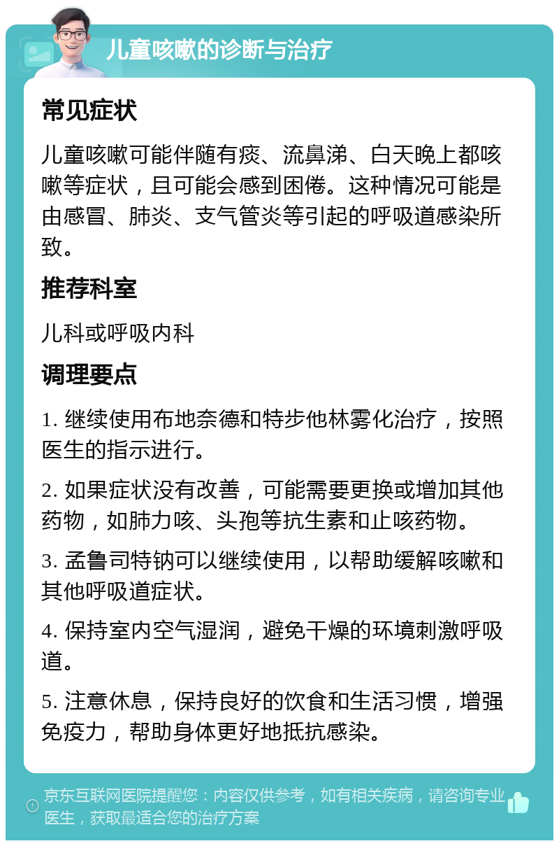 儿童咳嗽的诊断与治疗 常见症状 儿童咳嗽可能伴随有痰、流鼻涕、白天晚上都咳嗽等症状，且可能会感到困倦。这种情况可能是由感冒、肺炎、支气管炎等引起的呼吸道感染所致。 推荐科室 儿科或呼吸内科 调理要点 1. 继续使用布地奈德和特步他林雾化治疗，按照医生的指示进行。 2. 如果症状没有改善，可能需要更换或增加其他药物，如肺力咳、头孢等抗生素和止咳药物。 3. 孟鲁司特钠可以继续使用，以帮助缓解咳嗽和其他呼吸道症状。 4. 保持室内空气湿润，避免干燥的环境刺激呼吸道。 5. 注意休息，保持良好的饮食和生活习惯，增强免疫力，帮助身体更好地抵抗感染。