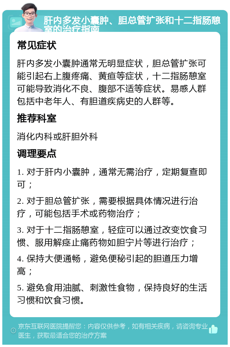 肝内多发小囊肿、胆总管扩张和十二指肠憩室的治疗指南 常见症状 肝内多发小囊肿通常无明显症状，胆总管扩张可能引起右上腹疼痛、黄疸等症状，十二指肠憩室可能导致消化不良、腹部不适等症状。易感人群包括中老年人、有胆道疾病史的人群等。 推荐科室 消化内科或肝胆外科 调理要点 1. 对于肝内小囊肿，通常无需治疗，定期复查即可； 2. 对于胆总管扩张，需要根据具体情况进行治疗，可能包括手术或药物治疗； 3. 对于十二指肠憩室，轻症可以通过改变饮食习惯、服用解痉止痛药物如胆宁片等进行治疗； 4. 保持大便通畅，避免便秘引起的胆道压力增高； 5. 避免食用油腻、刺激性食物，保持良好的生活习惯和饮食习惯。