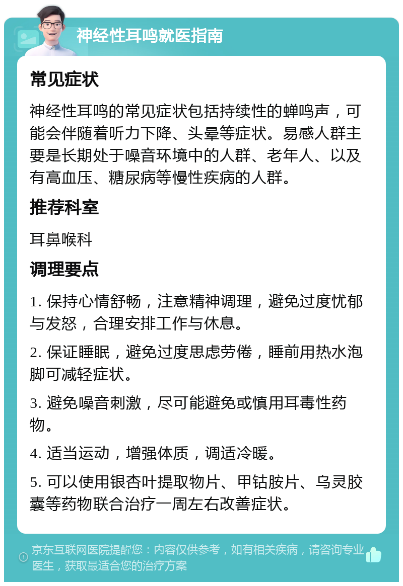 神经性耳鸣就医指南 常见症状 神经性耳鸣的常见症状包括持续性的蝉鸣声，可能会伴随着听力下降、头晕等症状。易感人群主要是长期处于噪音环境中的人群、老年人、以及有高血压、糖尿病等慢性疾病的人群。 推荐科室 耳鼻喉科 调理要点 1. 保持心情舒畅，注意精神调理，避免过度忧郁与发怒，合理安排工作与休息。 2. 保证睡眠，避免过度思虑劳倦，睡前用热水泡脚可减轻症状。 3. 避免噪音刺激，尽可能避免或慎用耳毒性药物。 4. 适当运动，增强体质，调适冷暖。 5. 可以使用银杏叶提取物片、甲钴胺片、乌灵胶囊等药物联合治疗一周左右改善症状。