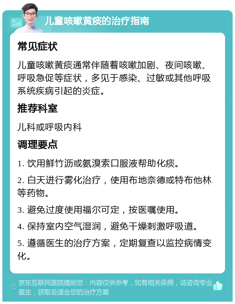 儿童咳嗽黄痰的治疗指南 常见症状 儿童咳嗽黄痰通常伴随着咳嗽加剧、夜间咳嗽、呼吸急促等症状，多见于感染、过敏或其他呼吸系统疾病引起的炎症。 推荐科室 儿科或呼吸内科 调理要点 1. 饮用鲜竹沥或氨溴索口服液帮助化痰。 2. 白天进行雾化治疗，使用布地奈德或特布他林等药物。 3. 避免过度使用福尔可定，按医嘱使用。 4. 保持室内空气湿润，避免干燥刺激呼吸道。 5. 遵循医生的治疗方案，定期复查以监控病情变化。