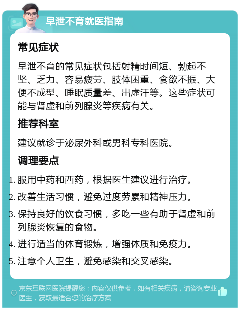 早泄不育就医指南 常见症状 早泄不育的常见症状包括射精时间短、勃起不坚、乏力、容易疲劳、肢体困重、食欲不振、大便不成型、睡眠质量差、出虚汗等。这些症状可能与肾虚和前列腺炎等疾病有关。 推荐科室 建议就诊于泌尿外科或男科专科医院。 调理要点 服用中药和西药，根据医生建议进行治疗。 改善生活习惯，避免过度劳累和精神压力。 保持良好的饮食习惯，多吃一些有助于肾虚和前列腺炎恢复的食物。 进行适当的体育锻炼，增强体质和免疫力。 注意个人卫生，避免感染和交叉感染。