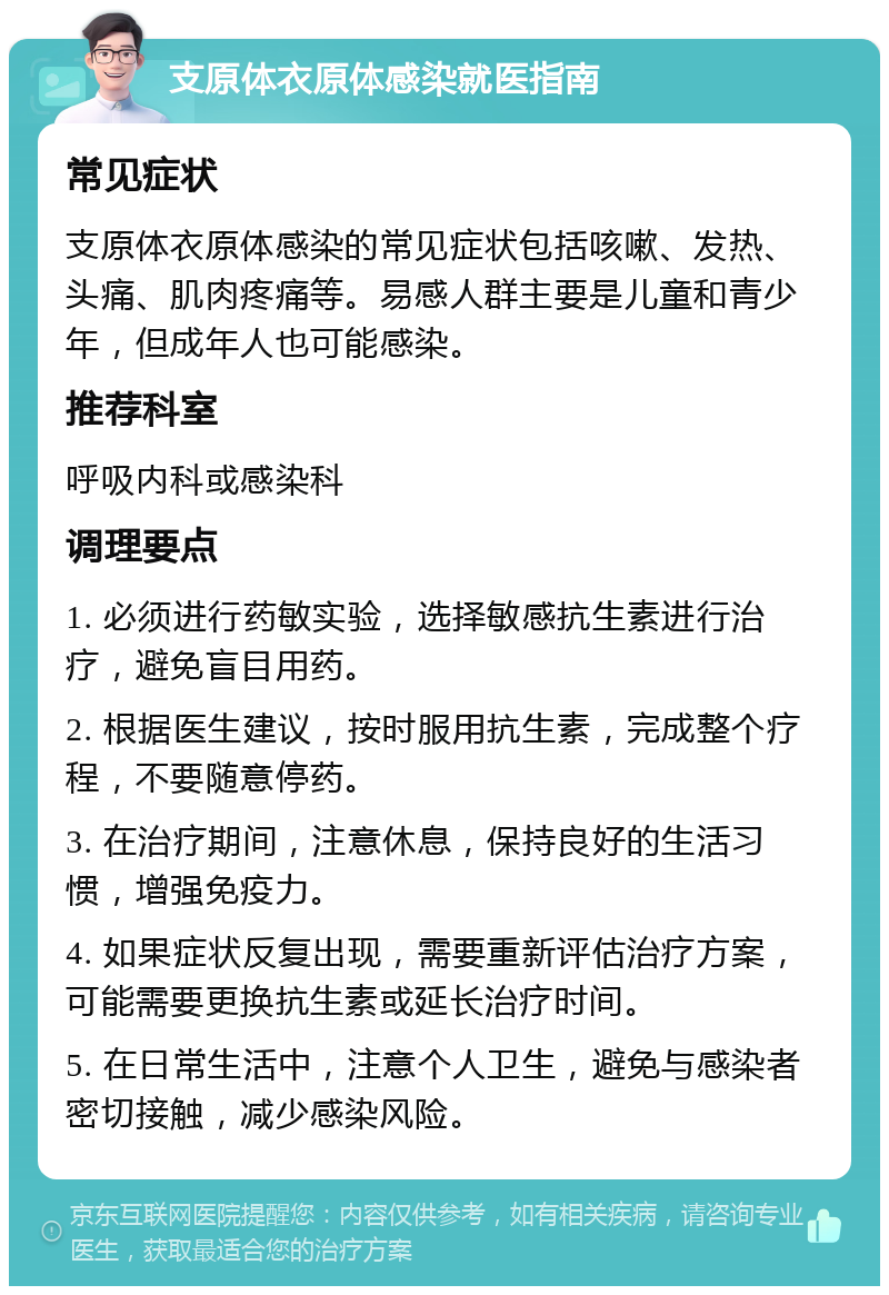 支原体衣原体感染就医指南 常见症状 支原体衣原体感染的常见症状包括咳嗽、发热、头痛、肌肉疼痛等。易感人群主要是儿童和青少年，但成年人也可能感染。 推荐科室 呼吸内科或感染科 调理要点 1. 必须进行药敏实验，选择敏感抗生素进行治疗，避免盲目用药。 2. 根据医生建议，按时服用抗生素，完成整个疗程，不要随意停药。 3. 在治疗期间，注意休息，保持良好的生活习惯，增强免疫力。 4. 如果症状反复出现，需要重新评估治疗方案，可能需要更换抗生素或延长治疗时间。 5. 在日常生活中，注意个人卫生，避免与感染者密切接触，减少感染风险。