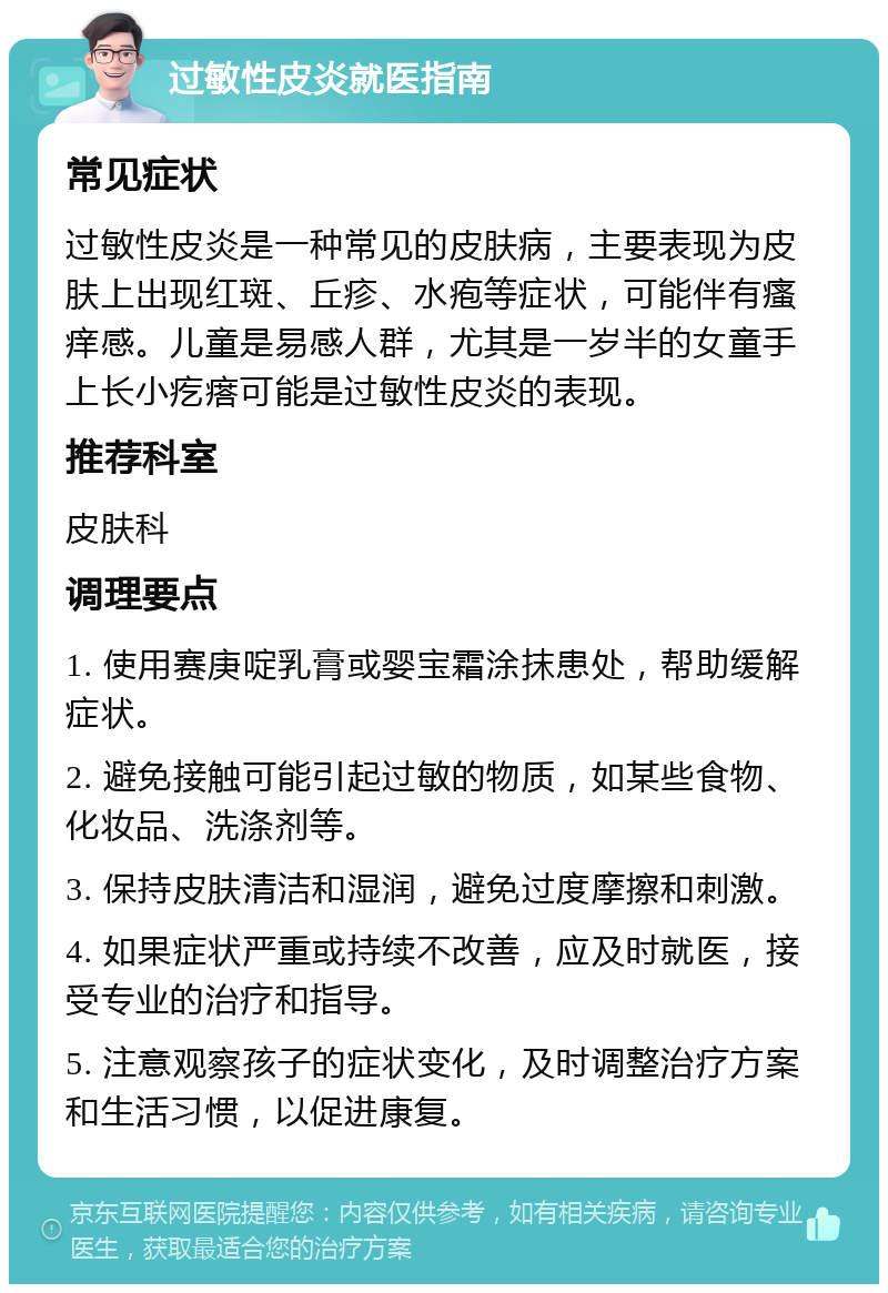 过敏性皮炎就医指南 常见症状 过敏性皮炎是一种常见的皮肤病，主要表现为皮肤上出现红斑、丘疹、水疱等症状，可能伴有瘙痒感。儿童是易感人群，尤其是一岁半的女童手上长小疙瘩可能是过敏性皮炎的表现。 推荐科室 皮肤科 调理要点 1. 使用赛庚啶乳膏或婴宝霜涂抹患处，帮助缓解症状。 2. 避免接触可能引起过敏的物质，如某些食物、化妆品、洗涤剂等。 3. 保持皮肤清洁和湿润，避免过度摩擦和刺激。 4. 如果症状严重或持续不改善，应及时就医，接受专业的治疗和指导。 5. 注意观察孩子的症状变化，及时调整治疗方案和生活习惯，以促进康复。