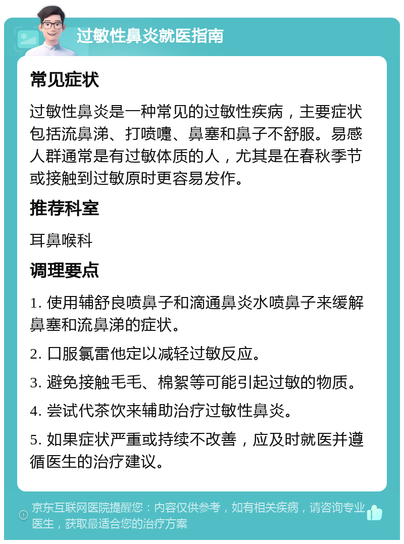 过敏性鼻炎就医指南 常见症状 过敏性鼻炎是一种常见的过敏性疾病，主要症状包括流鼻涕、打喷嚏、鼻塞和鼻子不舒服。易感人群通常是有过敏体质的人，尤其是在春秋季节或接触到过敏原时更容易发作。 推荐科室 耳鼻喉科 调理要点 1. 使用辅舒良喷鼻子和滴通鼻炎水喷鼻子来缓解鼻塞和流鼻涕的症状。 2. 口服氯雷他定以减轻过敏反应。 3. 避免接触毛毛、棉絮等可能引起过敏的物质。 4. 尝试代茶饮来辅助治疗过敏性鼻炎。 5. 如果症状严重或持续不改善，应及时就医并遵循医生的治疗建议。