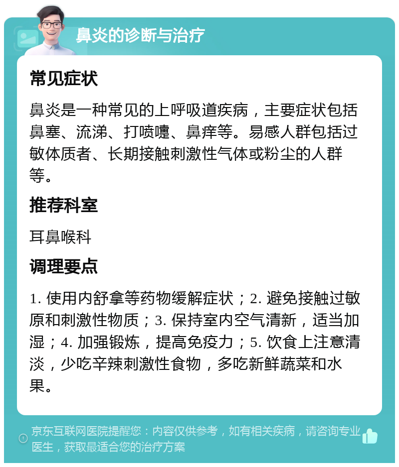 鼻炎的诊断与治疗 常见症状 鼻炎是一种常见的上呼吸道疾病，主要症状包括鼻塞、流涕、打喷嚏、鼻痒等。易感人群包括过敏体质者、长期接触刺激性气体或粉尘的人群等。 推荐科室 耳鼻喉科 调理要点 1. 使用内舒拿等药物缓解症状；2. 避免接触过敏原和刺激性物质；3. 保持室内空气清新，适当加湿；4. 加强锻炼，提高免疫力；5. 饮食上注意清淡，少吃辛辣刺激性食物，多吃新鲜蔬菜和水果。