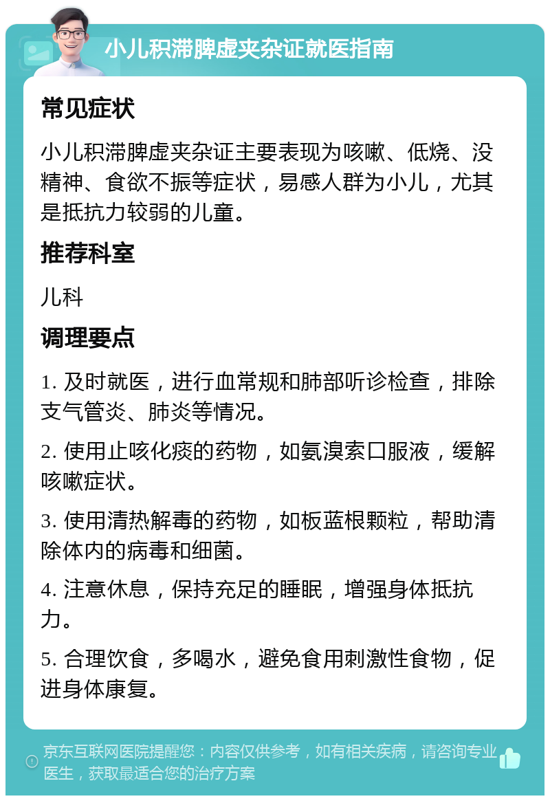 小儿积滞脾虚夹杂证就医指南 常见症状 小儿积滞脾虚夹杂证主要表现为咳嗽、低烧、没精神、食欲不振等症状，易感人群为小儿，尤其是抵抗力较弱的儿童。 推荐科室 儿科 调理要点 1. 及时就医，进行血常规和肺部听诊检查，排除支气管炎、肺炎等情况。 2. 使用止咳化痰的药物，如氨溴索口服液，缓解咳嗽症状。 3. 使用清热解毒的药物，如板蓝根颗粒，帮助清除体内的病毒和细菌。 4. 注意休息，保持充足的睡眠，增强身体抵抗力。 5. 合理饮食，多喝水，避免食用刺激性食物，促进身体康复。