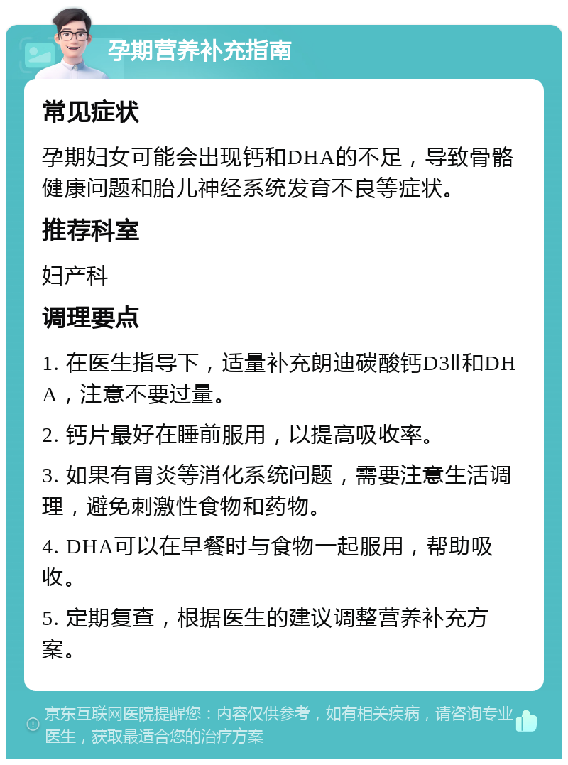 孕期营养补充指南 常见症状 孕期妇女可能会出现钙和DHA的不足，导致骨骼健康问题和胎儿神经系统发育不良等症状。 推荐科室 妇产科 调理要点 1. 在医生指导下，适量补充朗迪碳酸钙D3Ⅱ和DHA，注意不要过量。 2. 钙片最好在睡前服用，以提高吸收率。 3. 如果有胃炎等消化系统问题，需要注意生活调理，避免刺激性食物和药物。 4. DHA可以在早餐时与食物一起服用，帮助吸收。 5. 定期复查，根据医生的建议调整营养补充方案。