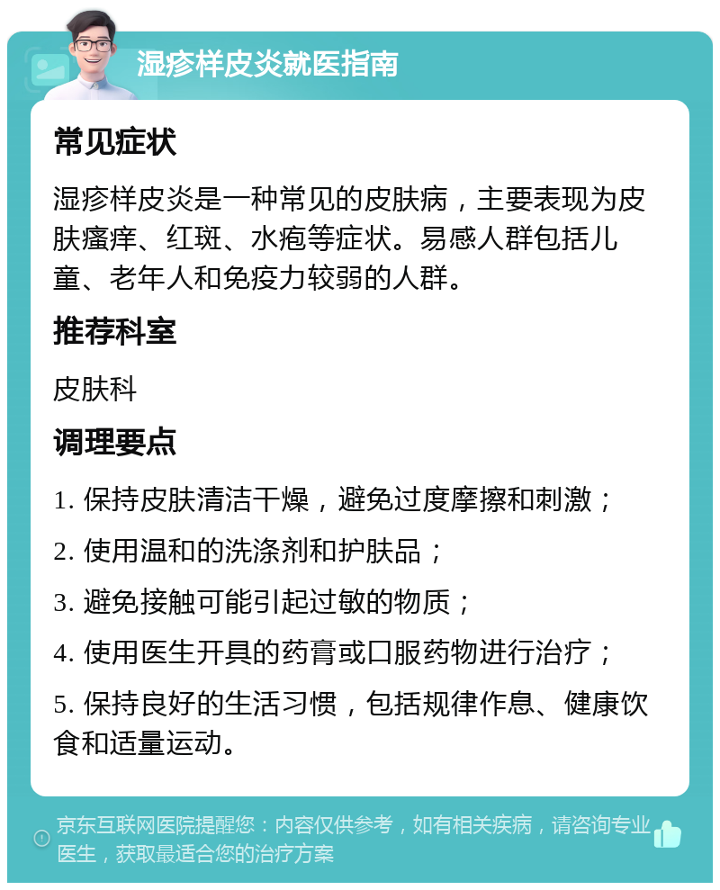 湿疹样皮炎就医指南 常见症状 湿疹样皮炎是一种常见的皮肤病，主要表现为皮肤瘙痒、红斑、水疱等症状。易感人群包括儿童、老年人和免疫力较弱的人群。 推荐科室 皮肤科 调理要点 1. 保持皮肤清洁干燥，避免过度摩擦和刺激； 2. 使用温和的洗涤剂和护肤品； 3. 避免接触可能引起过敏的物质； 4. 使用医生开具的药膏或口服药物进行治疗； 5. 保持良好的生活习惯，包括规律作息、健康饮食和适量运动。