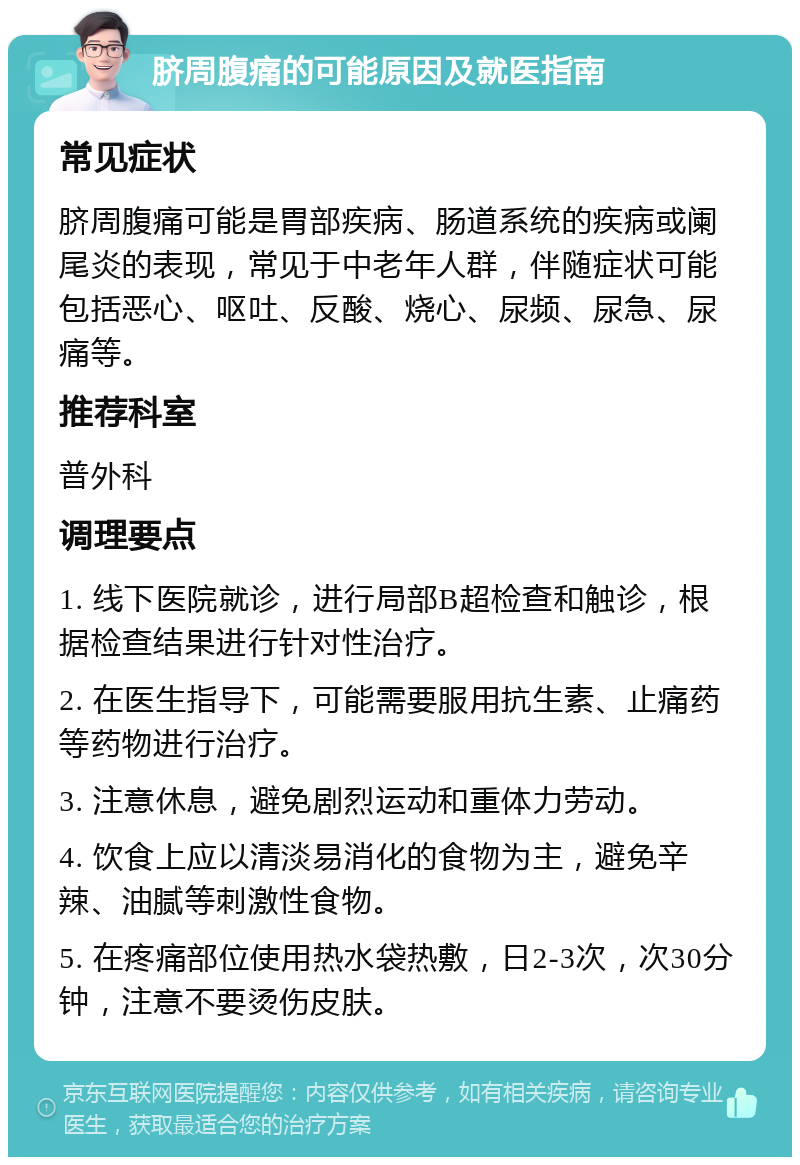 脐周腹痛的可能原因及就医指南 常见症状 脐周腹痛可能是胃部疾病、肠道系统的疾病或阑尾炎的表现，常见于中老年人群，伴随症状可能包括恶心、呕吐、反酸、烧心、尿频、尿急、尿痛等。 推荐科室 普外科 调理要点 1. 线下医院就诊，进行局部B超检查和触诊，根据检查结果进行针对性治疗。 2. 在医生指导下，可能需要服用抗生素、止痛药等药物进行治疗。 3. 注意休息，避免剧烈运动和重体力劳动。 4. 饮食上应以清淡易消化的食物为主，避免辛辣、油腻等刺激性食物。 5. 在疼痛部位使用热水袋热敷，日2-3次，次30分钟，注意不要烫伤皮肤。