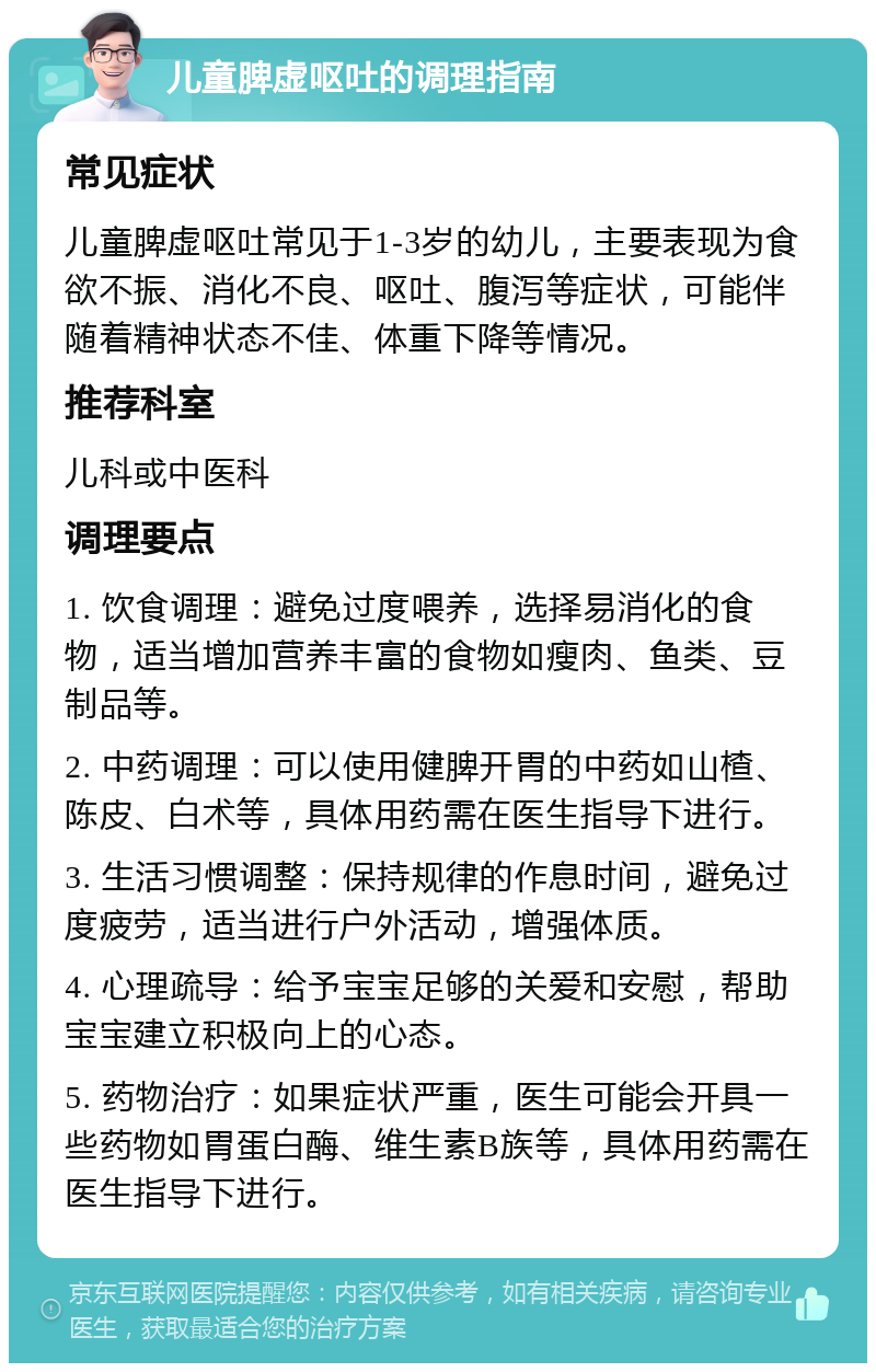 儿童脾虚呕吐的调理指南 常见症状 儿童脾虚呕吐常见于1-3岁的幼儿，主要表现为食欲不振、消化不良、呕吐、腹泻等症状，可能伴随着精神状态不佳、体重下降等情况。 推荐科室 儿科或中医科 调理要点 1. 饮食调理：避免过度喂养，选择易消化的食物，适当增加营养丰富的食物如瘦肉、鱼类、豆制品等。 2. 中药调理：可以使用健脾开胃的中药如山楂、陈皮、白术等，具体用药需在医生指导下进行。 3. 生活习惯调整：保持规律的作息时间，避免过度疲劳，适当进行户外活动，增强体质。 4. 心理疏导：给予宝宝足够的关爱和安慰，帮助宝宝建立积极向上的心态。 5. 药物治疗：如果症状严重，医生可能会开具一些药物如胃蛋白酶、维生素B族等，具体用药需在医生指导下进行。