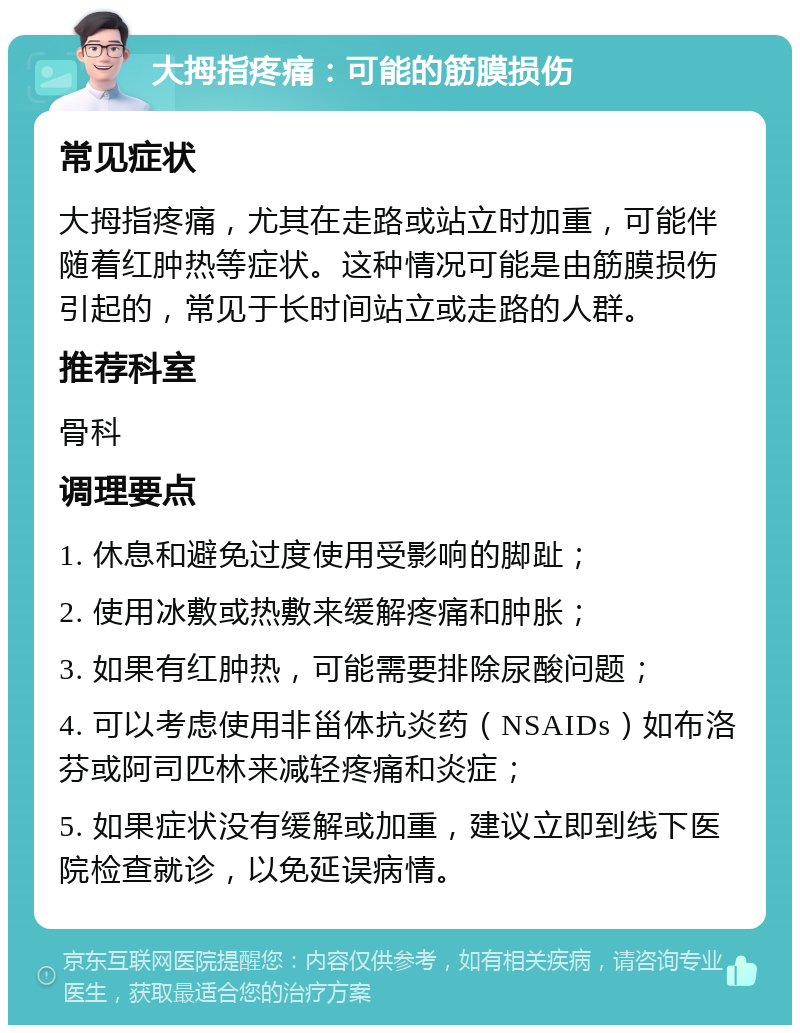 大拇指疼痛：可能的筋膜损伤 常见症状 大拇指疼痛，尤其在走路或站立时加重，可能伴随着红肿热等症状。这种情况可能是由筋膜损伤引起的，常见于长时间站立或走路的人群。 推荐科室 骨科 调理要点 1. 休息和避免过度使用受影响的脚趾； 2. 使用冰敷或热敷来缓解疼痛和肿胀； 3. 如果有红肿热，可能需要排除尿酸问题； 4. 可以考虑使用非甾体抗炎药（NSAIDs）如布洛芬或阿司匹林来减轻疼痛和炎症； 5. 如果症状没有缓解或加重，建议立即到线下医院检查就诊，以免延误病情。