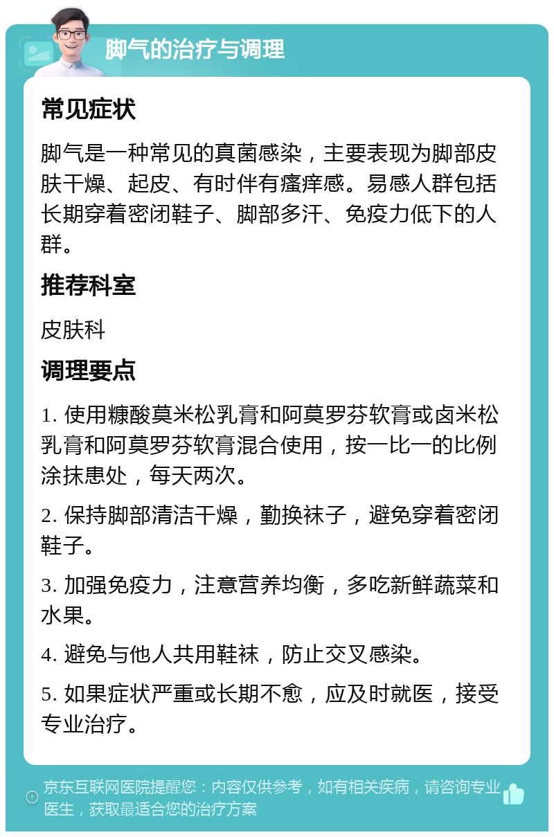 脚气的治疗与调理 常见症状 脚气是一种常见的真菌感染，主要表现为脚部皮肤干燥、起皮、有时伴有瘙痒感。易感人群包括长期穿着密闭鞋子、脚部多汗、免疫力低下的人群。 推荐科室 皮肤科 调理要点 1. 使用糠酸莫米松乳膏和阿莫罗芬软膏或卤米松乳膏和阿莫罗芬软膏混合使用，按一比一的比例涂抹患处，每天两次。 2. 保持脚部清洁干燥，勤换袜子，避免穿着密闭鞋子。 3. 加强免疫力，注意营养均衡，多吃新鲜蔬菜和水果。 4. 避免与他人共用鞋袜，防止交叉感染。 5. 如果症状严重或长期不愈，应及时就医，接受专业治疗。