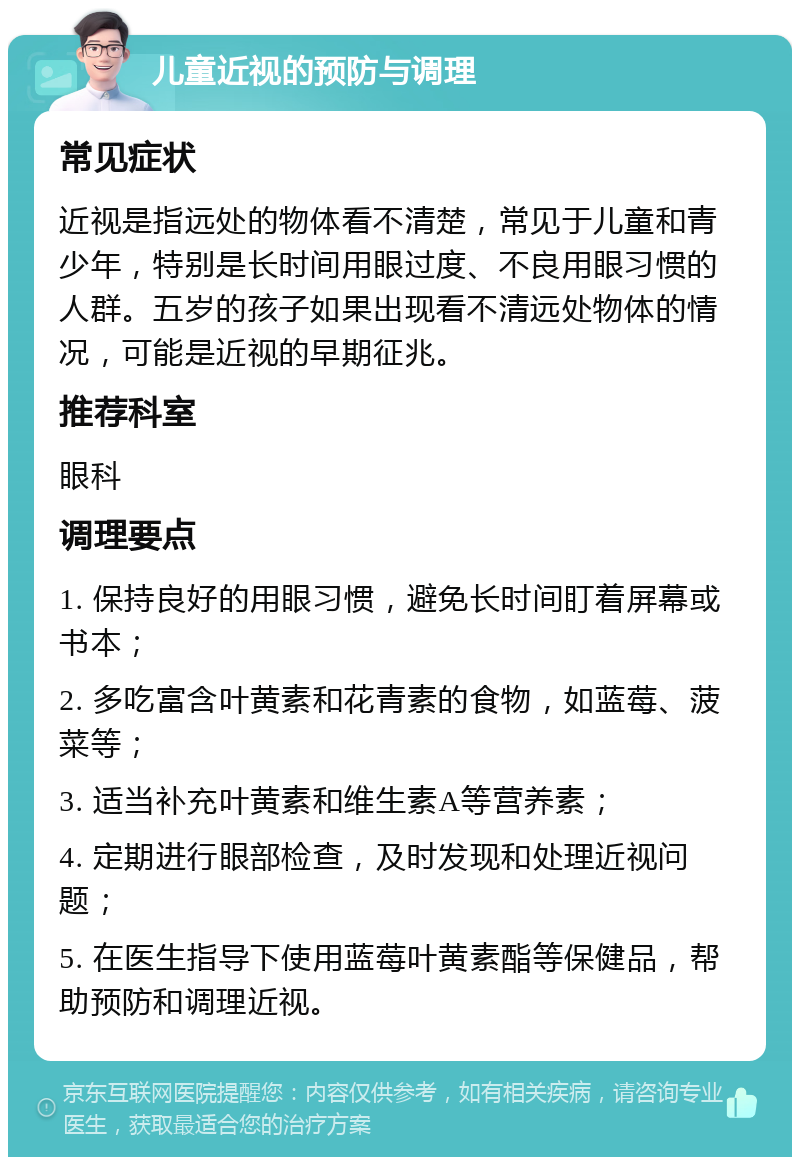 儿童近视的预防与调理 常见症状 近视是指远处的物体看不清楚，常见于儿童和青少年，特别是长时间用眼过度、不良用眼习惯的人群。五岁的孩子如果出现看不清远处物体的情况，可能是近视的早期征兆。 推荐科室 眼科 调理要点 1. 保持良好的用眼习惯，避免长时间盯着屏幕或书本； 2. 多吃富含叶黄素和花青素的食物，如蓝莓、菠菜等； 3. 适当补充叶黄素和维生素A等营养素； 4. 定期进行眼部检查，及时发现和处理近视问题； 5. 在医生指导下使用蓝莓叶黄素酯等保健品，帮助预防和调理近视。