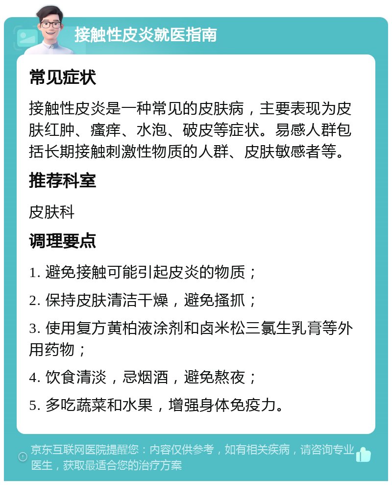 接触性皮炎就医指南 常见症状 接触性皮炎是一种常见的皮肤病，主要表现为皮肤红肿、瘙痒、水泡、破皮等症状。易感人群包括长期接触刺激性物质的人群、皮肤敏感者等。 推荐科室 皮肤科 调理要点 1. 避免接触可能引起皮炎的物质； 2. 保持皮肤清洁干燥，避免搔抓； 3. 使用复方黄柏液涂剂和卤米松三氯生乳膏等外用药物； 4. 饮食清淡，忌烟酒，避免熬夜； 5. 多吃蔬菜和水果，增强身体免疫力。