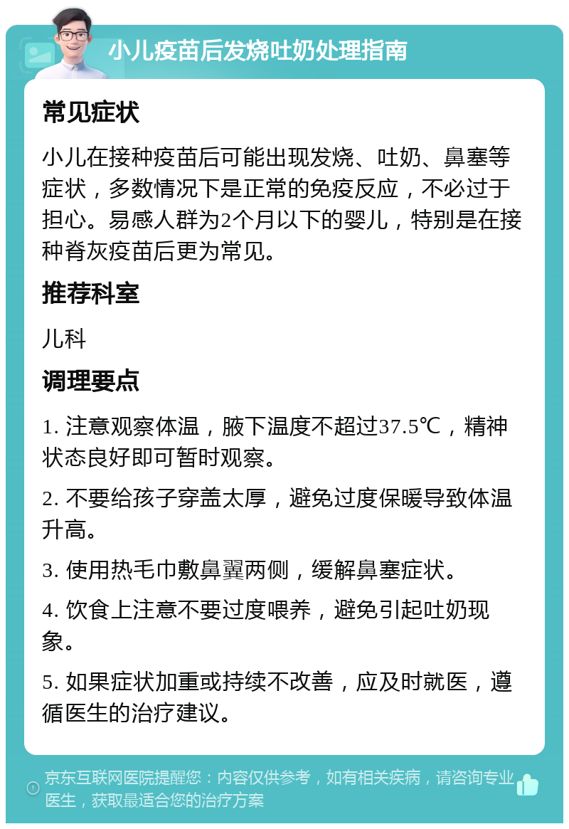 小儿疫苗后发烧吐奶处理指南 常见症状 小儿在接种疫苗后可能出现发烧、吐奶、鼻塞等症状，多数情况下是正常的免疫反应，不必过于担心。易感人群为2个月以下的婴儿，特别是在接种脊灰疫苗后更为常见。 推荐科室 儿科 调理要点 1. 注意观察体温，腋下温度不超过37.5℃，精神状态良好即可暂时观察。 2. 不要给孩子穿盖太厚，避免过度保暖导致体温升高。 3. 使用热毛巾敷鼻翼两侧，缓解鼻塞症状。 4. 饮食上注意不要过度喂养，避免引起吐奶现象。 5. 如果症状加重或持续不改善，应及时就医，遵循医生的治疗建议。