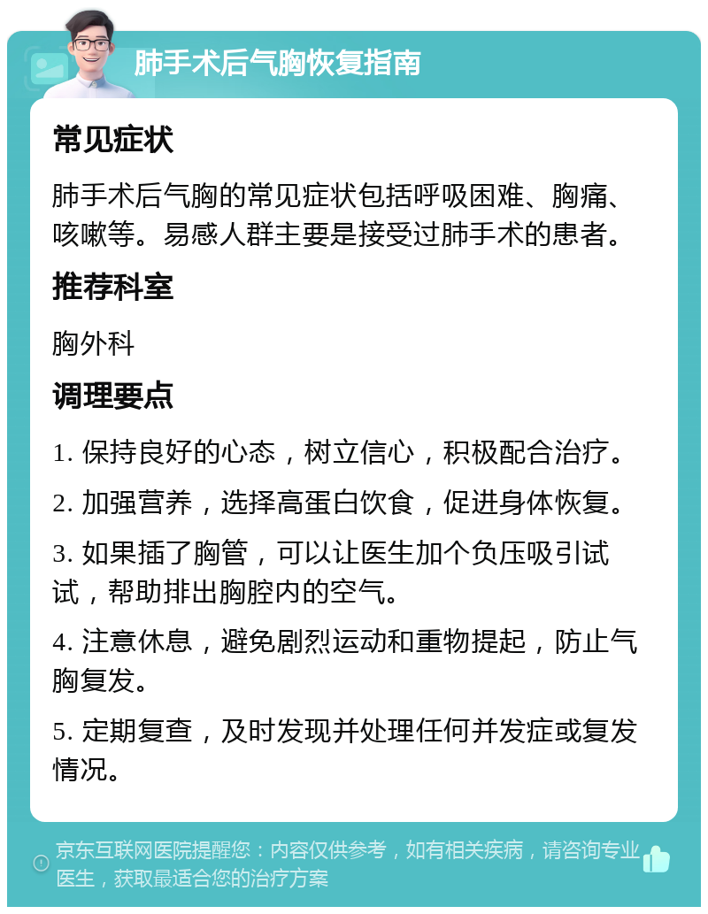 肺手术后气胸恢复指南 常见症状 肺手术后气胸的常见症状包括呼吸困难、胸痛、咳嗽等。易感人群主要是接受过肺手术的患者。 推荐科室 胸外科 调理要点 1. 保持良好的心态，树立信心，积极配合治疗。 2. 加强营养，选择高蛋白饮食，促进身体恢复。 3. 如果插了胸管，可以让医生加个负压吸引试试，帮助排出胸腔内的空气。 4. 注意休息，避免剧烈运动和重物提起，防止气胸复发。 5. 定期复查，及时发现并处理任何并发症或复发情况。