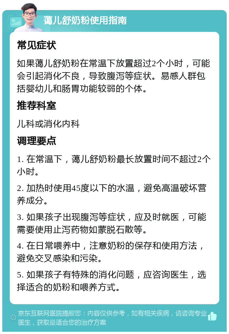 蔼儿舒奶粉使用指南 常见症状 如果蔼儿舒奶粉在常温下放置超过2个小时，可能会引起消化不良，导致腹泻等症状。易感人群包括婴幼儿和肠胃功能较弱的个体。 推荐科室 儿科或消化内科 调理要点 1. 在常温下，蔼儿舒奶粉最长放置时间不超过2个小时。 2. 加热时使用45度以下的水温，避免高温破坏营养成分。 3. 如果孩子出现腹泻等症状，应及时就医，可能需要使用止泻药物如蒙脱石散等。 4. 在日常喂养中，注意奶粉的保存和使用方法，避免交叉感染和污染。 5. 如果孩子有特殊的消化问题，应咨询医生，选择适合的奶粉和喂养方式。