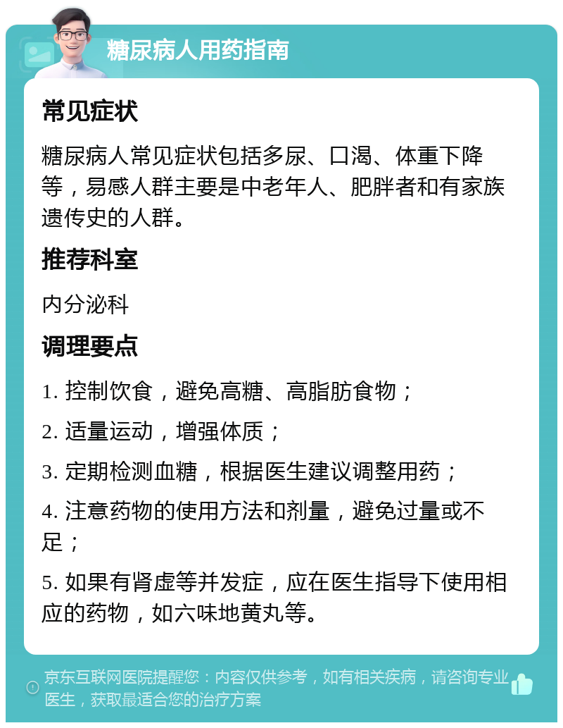 糖尿病人用药指南 常见症状 糖尿病人常见症状包括多尿、口渴、体重下降等，易感人群主要是中老年人、肥胖者和有家族遗传史的人群。 推荐科室 内分泌科 调理要点 1. 控制饮食，避免高糖、高脂肪食物； 2. 适量运动，增强体质； 3. 定期检测血糖，根据医生建议调整用药； 4. 注意药物的使用方法和剂量，避免过量或不足； 5. 如果有肾虚等并发症，应在医生指导下使用相应的药物，如六味地黄丸等。