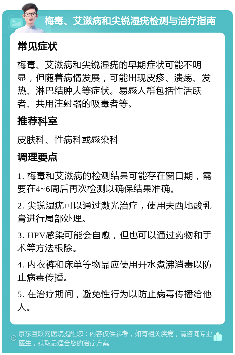 梅毒、艾滋病和尖锐湿疣检测与治疗指南 常见症状 梅毒、艾滋病和尖锐湿疣的早期症状可能不明显，但随着病情发展，可能出现皮疹、溃疡、发热、淋巴结肿大等症状。易感人群包括性活跃者、共用注射器的吸毒者等。 推荐科室 皮肤科、性病科或感染科 调理要点 1. 梅毒和艾滋病的检测结果可能存在窗口期，需要在4~6周后再次检测以确保结果准确。 2. 尖锐湿疣可以通过激光治疗，使用夫西地酸乳膏进行局部处理。 3. HPV感染可能会自愈，但也可以通过药物和手术等方法根除。 4. 内衣裤和床单等物品应使用开水煮沸消毒以防止病毒传播。 5. 在治疗期间，避免性行为以防止病毒传播给他人。