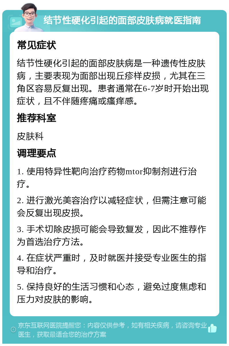 结节性硬化引起的面部皮肤病就医指南 常见症状 结节性硬化引起的面部皮肤病是一种遗传性皮肤病，主要表现为面部出现丘疹样皮损，尤其在三角区容易反复出现。患者通常在6-7岁时开始出现症状，且不伴随疼痛或瘙痒感。 推荐科室 皮肤科 调理要点 1. 使用特异性靶向治疗药物mtor抑制剂进行治疗。 2. 进行激光美容治疗以减轻症状，但需注意可能会反复出现皮损。 3. 手术切除皮损可能会导致复发，因此不推荐作为首选治疗方法。 4. 在症状严重时，及时就医并接受专业医生的指导和治疗。 5. 保持良好的生活习惯和心态，避免过度焦虑和压力对皮肤的影响。