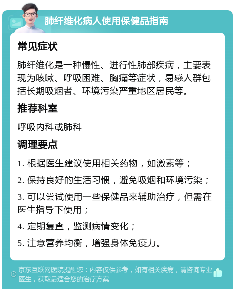 肺纤维化病人使用保健品指南 常见症状 肺纤维化是一种慢性、进行性肺部疾病，主要表现为咳嗽、呼吸困难、胸痛等症状，易感人群包括长期吸烟者、环境污染严重地区居民等。 推荐科室 呼吸内科或肺科 调理要点 1. 根据医生建议使用相关药物，如激素等； 2. 保持良好的生活习惯，避免吸烟和环境污染； 3. 可以尝试使用一些保健品来辅助治疗，但需在医生指导下使用； 4. 定期复查，监测病情变化； 5. 注意营养均衡，增强身体免疫力。