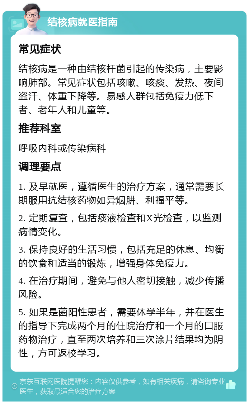 结核病就医指南 常见症状 结核病是一种由结核杆菌引起的传染病，主要影响肺部。常见症状包括咳嗽、咳痰、发热、夜间盗汗、体重下降等。易感人群包括免疫力低下者、老年人和儿童等。 推荐科室 呼吸内科或传染病科 调理要点 1. 及早就医，遵循医生的治疗方案，通常需要长期服用抗结核药物如异烟肼、利福平等。 2. 定期复查，包括痰液检查和X光检查，以监测病情变化。 3. 保持良好的生活习惯，包括充足的休息、均衡的饮食和适当的锻炼，增强身体免疫力。 4. 在治疗期间，避免与他人密切接触，减少传播风险。 5. 如果是菌阳性患者，需要休学半年，并在医生的指导下完成两个月的住院治疗和一个月的口服药物治疗，直至两次培养和三次涂片结果均为阴性，方可返校学习。