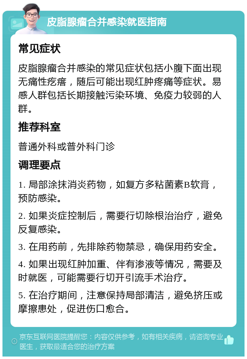 皮脂腺瘤合并感染就医指南 常见症状 皮脂腺瘤合并感染的常见症状包括小腹下面出现无痛性疙瘩，随后可能出现红肿疼痛等症状。易感人群包括长期接触污染环境、免疫力较弱的人群。 推荐科室 普通外科或普外科门诊 调理要点 1. 局部涂抹消炎药物，如复方多粘菌素B软膏，预防感染。 2. 如果炎症控制后，需要行切除根治治疗，避免反复感染。 3. 在用药前，先排除药物禁忌，确保用药安全。 4. 如果出现红肿加重、伴有渗液等情况，需要及时就医，可能需要行切开引流手术治疗。 5. 在治疗期间，注意保持局部清洁，避免挤压或摩擦患处，促进伤口愈合。