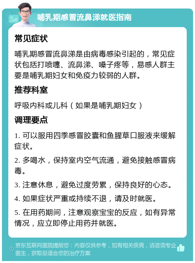 哺乳期感冒流鼻涕就医指南 常见症状 哺乳期感冒流鼻涕是由病毒感染引起的，常见症状包括打喷嚏、流鼻涕、嗓子疼等，易感人群主要是哺乳期妇女和免疫力较弱的人群。 推荐科室 呼吸内科或儿科（如果是哺乳期妇女） 调理要点 1. 可以服用四季感冒胶囊和鱼腥草口服液来缓解症状。 2. 多喝水，保持室内空气流通，避免接触感冒病毒。 3. 注意休息，避免过度劳累，保持良好的心态。 4. 如果症状严重或持续不退，请及时就医。 5. 在用药期间，注意观察宝宝的反应，如有异常情况，应立即停止用药并就医。